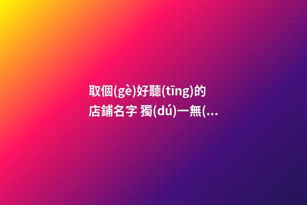 取個(gè)好聽(tīng)的店鋪名字 獨(dú)一無(wú)二的創(chuàng)意店名,起名之家